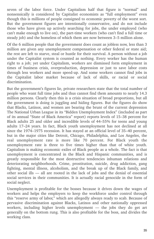 seven of the labor force. Under Capitalism half that figure is “normal” and nonsensically is considered by Capitalist economists as “full employment” even though this is millions of people consigned to economic poverty of the worst sort. But the government figures are intentionally conservative, and do not include those who have given up actively searching for jobs, the under employed (who can’t make enough to live on), the part-time workers (who can’t find a full time or steady job) and the homeless of which them are now between 3-5 million alone.  OF the 6 million people that the government does count as jobless now, less than 3 million are given any unemployment compensation or other federal or state aid; the rest are left to starve, steal or hustle for their survival. A person without a job under the Capitalist system is counted as nothing. Every worker has the human right 1o a job; yet under Capitalism, workers are dismissed form employment in times of business crisis, overproduction, depression or just to save labor costs through less workers and more speed-up. And some workers cannot find jobs in the Capitalist labor market because of lack of skills, or racial or social diserimination.  But the government’s figures lie, private researchers state that the total number of people who want full time jobs and thus cannot find them amounts to nearly 14.3 million persons. Clearly then this is a crisis situation of broad proportions, but all the government is doing is juggling and hiding figures. But the figures do show that Blacks, Latinos, and women are bearing the brunt of the current depression ‘The National Urban League in its “Bidden Unemployment Index” (included as part of its annual “State of Black America” report) reports levels of 15-38 percent for Black adults 25 and older and incredible levels of 44-55% for teens and young adults 17-24 years. In fact, Black youth unemployment has not declined at all since the 1974-1975 recession. It has stayed at an official level of 35-40 percent, but in the major cities like Detroit, Chicago, Philadelphia, and Los Angeles, the real unemployment rate is more like 70 percent. For Black youth the unemployment rate is three to five times higher than that of white youth. Capitalism is making economic exiles of Black people as a whole. The fact is that unemployment is concentrated in the Black and Hispanic communities, and is greatly responsible for the most destructive tendencies inhuman relations and deteriorating neighborhoods. Crime, prostitution, suicide, drug addiction, gang fighting, mental illness, alcoholism, and the break up of the Black family, and other social ills — all are rooted in the lack of jobs and the denial of essential social services in their communities. It is actually racial genocide in the form of social neglect.  Unemployment is profitable for the bosses because it drives down the wages of workers and helps the employers to keep the workforce under control through this “reserve army of labor,” which are allegedly always ready to scab. Because of pervasive discrimination against Blacks, Latinos and other nationally oppressed workers, including higher levels unemployment — the jobs they do get art generally on the bottom rung. This is also profitable for the boss, and divides the working class. 